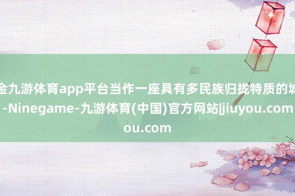 现金九游体育app平台当作一座具有多民族归拢特质的城市-Ninegame-九游体育(中国)官方网站|jiuyou.com