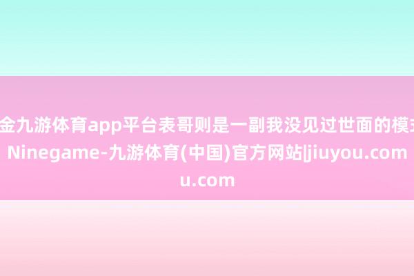 现金九游体育app平台表哥则是一副我没见过世面的模式-Ninegame-九游体育(中国)官方网站|jiuyou.com