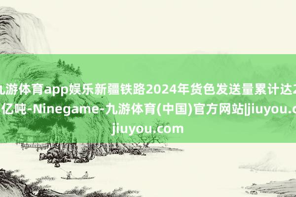 九游体育app娱乐新疆铁路2024年货色发送量累计达2.001亿吨-Ninegame-九游体育(中国)官方网站|jiuyou.com