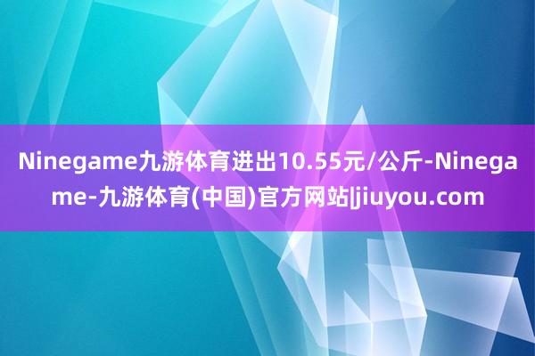 Ninegame九游体育进出10.55元/公斤-Ninegame-九游体育(中国)官方网站|jiuyou.com