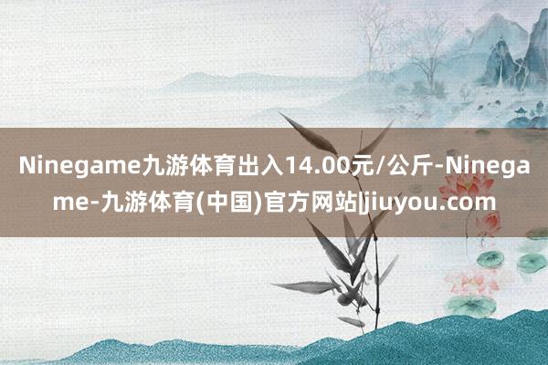 Ninegame九游体育出入14.00元/公斤-Ninegame-九游体育(中国)官方网站|jiuyou.com