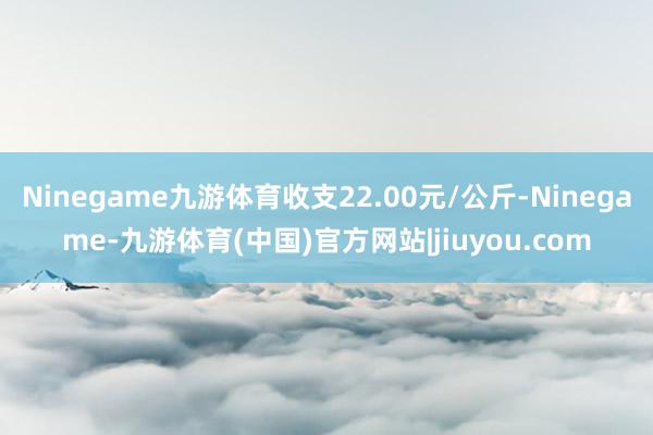 Ninegame九游体育收支22.00元/公斤-Ninegame-九游体育(中国)官方网站|jiuyou.com