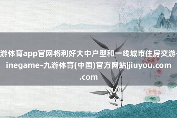 九游体育app官网将利好大中户型和一线城市住房交游-Ninegame-九游体育(中国)官方网站|jiuyou.com