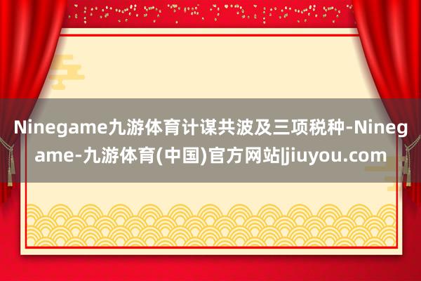 Ninegame九游体育　　计谋共波及三项税种-Ninegame-九游体育(中国)官方网站|jiuyou.com