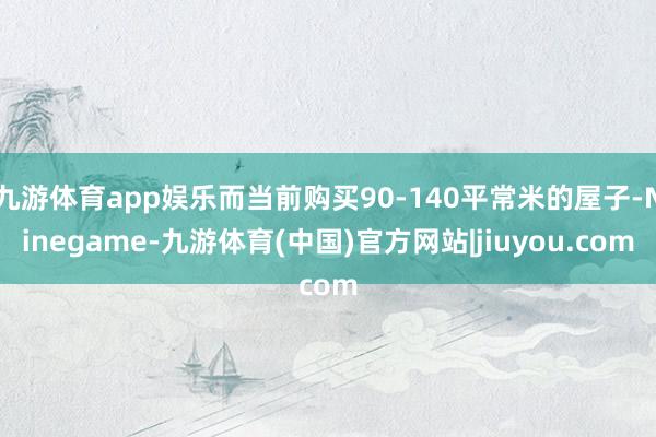 九游体育app娱乐而当前购买90-140平常米的屋子-Ninegame-九游体育(中国)官方网站|jiuyou.com