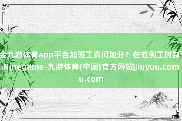 现金九游体育app平台加班工资何如分？在范例工时制下-Ninegame-九游体育(中国)官方网站|jiuyou.com