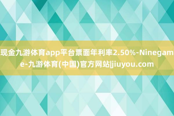 现金九游体育app平台票面年利率2.50%-Ninegame-九游体育(中国)官方网站|jiuyou.com