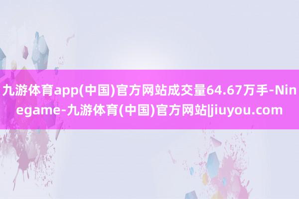 九游体育app(中国)官方网站成交量64.67万手-Ninegame-九游体育(中国)官方网站|jiuyou.com