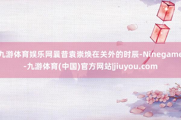 九游体育娱乐网曩昔袁崇焕在关外的时辰-Ninegame-九游体育(中国)官方网站|jiuyou.com