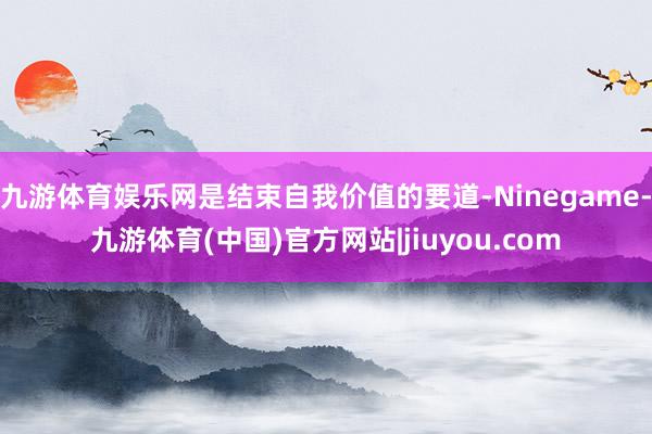 九游体育娱乐网是结束自我价值的要道-Ninegame-九游体育(中国)官方网站|jiuyou.com