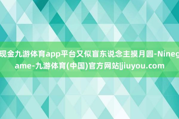 现金九游体育app平台又似盲东说念主摸月圆-Ninegame-九游体育(中国)官方网站|jiuyou.com