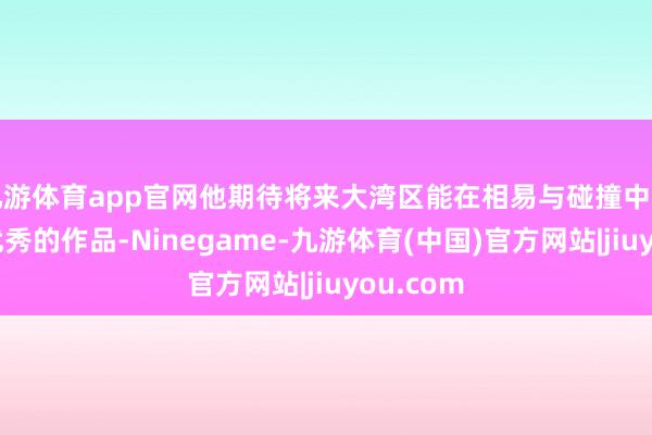 九游体育app官网他期待将来大湾区能在相易与碰撞中出身更多优秀的作品-Ninegame-九游体育(中国)官方网站|jiuyou.com