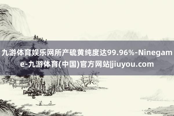 九游体育娱乐网所产硫黄纯度达99.96%-Ninegame-九游体育(中国)官方网站|jiuyou.com