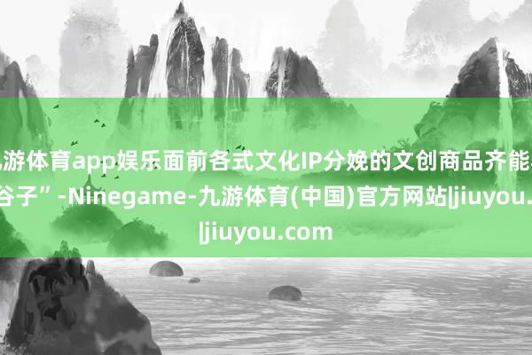 九游体育app娱乐面前各式文化IP分娩的文创商品齐能称为“谷子”-Ninegame-九游体育(中国)官方网站|jiuyou.com