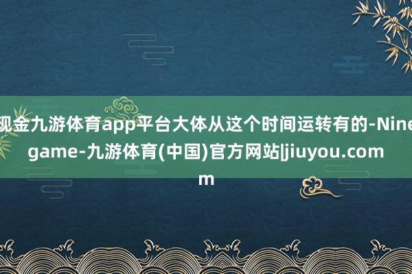 现金九游体育app平台大体从这个时间运转有的-Ninegame-九游体育(中国)官方网站|jiuyou.com