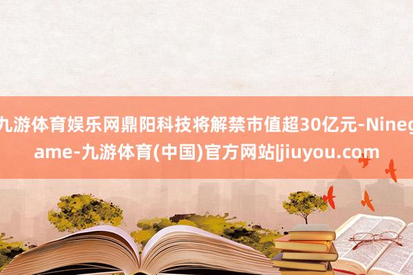 九游体育娱乐网鼎阳科技将解禁市值超30亿元-Ninegame-九游体育(中国)官方网站|jiuyou.com