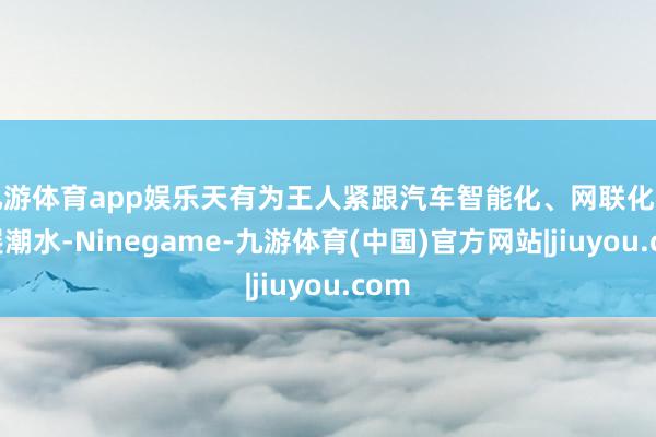 九游体育app娱乐天有为王人紧跟汽车智能化、网联化的发展潮水-Ninegame-九游体育(中国)官方网站|jiuyou.com