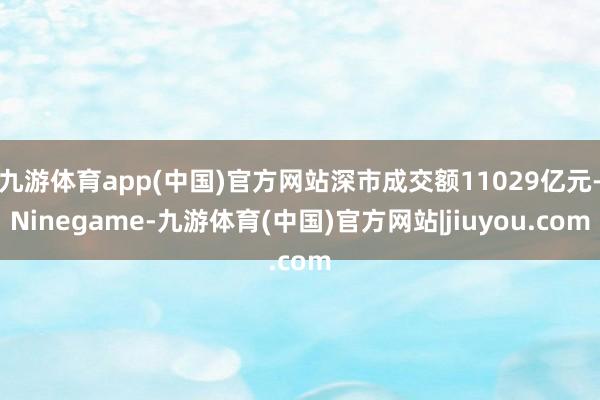 九游体育app(中国)官方网站深市成交额11029亿元-Ninegame-九游体育(中国)官方网站|jiuyou.com