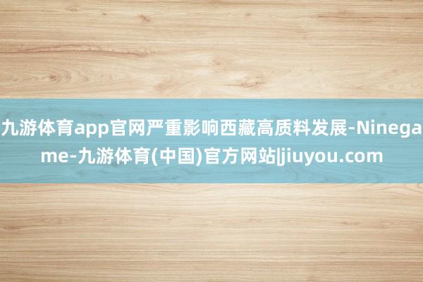 九游体育app官网严重影响西藏高质料发展-Ninegame-九游体育(中国)官方网站|jiuyou.com