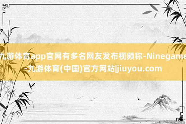 九游体育app官网有多名网友发布视频称-Ninegame-九游体育(中国)官方网站|jiuyou.com