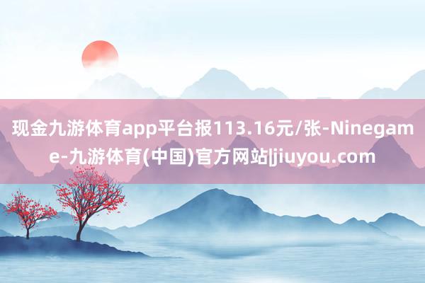 现金九游体育app平台报113.16元/张-Ninegame-九游体育(中国)官方网站|jiuyou.com