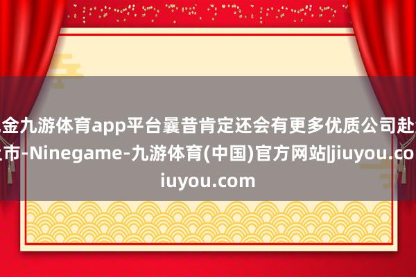 现金九游体育app平台曩昔肯定还会有更多优质公司赴港上市-Ninegame-九游体育(中国)官方网站|jiuyou.com