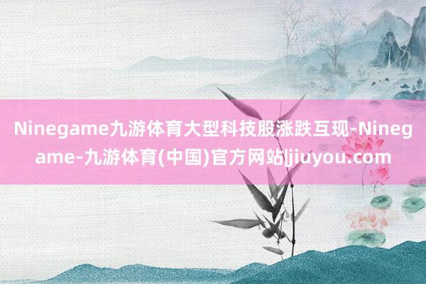 Ninegame九游体育　　大型科技股涨跌互现-Ninegame-九游体育(中国)官方网站|jiuyou.com