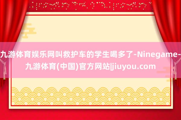 九游体育娱乐网叫救护车的学生喝多了-Ninegame-九游体育(中国)官方网站|jiuyou.com