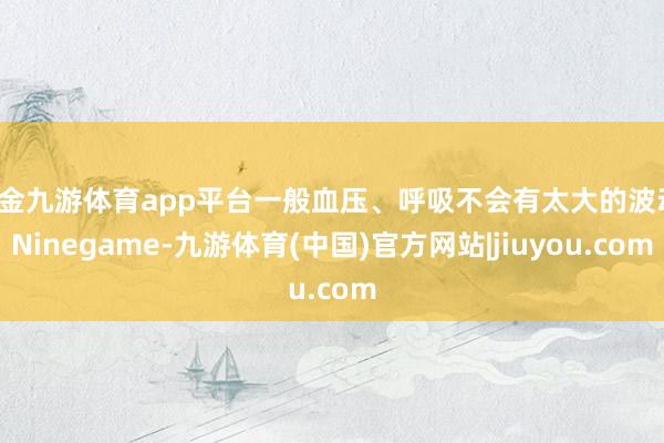 现金九游体育app平台一般血压、呼吸不会有太大的波动-Ninegame-九游体育(中国)官方网站|jiuyou.com