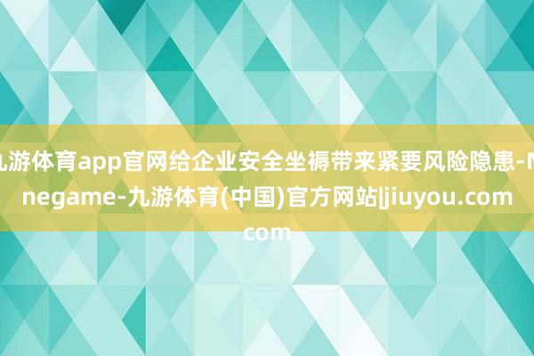 九游体育app官网给企业安全坐褥带来紧要风险隐患-Ninegame-九游体育(中国)官方网站|jiuyou.com