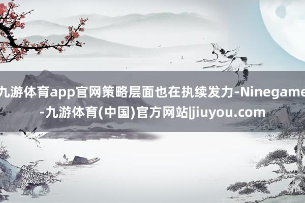 九游体育app官网策略层面也在执续发力-Ninegame-九游体育(中国)官方网站|jiuyou.com