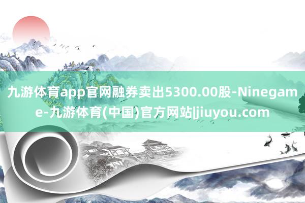 九游体育app官网融券卖出5300.00股-Ninegame-九游体育(中国)官方网站|jiuyou.com