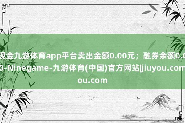 现金九游体育app平台卖出金额0.00元；融券余额0.00-Ninegame-九游体育(中国)官方网站|jiuyou.com