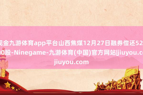 现金九游体育app平台山西焦煤12月27日融券偿还5200.00股-Ninegame-九游体育(中国)官方网站|jiuyou.com