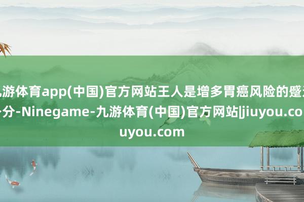 九游体育app(中国)官方网站王人是增多胃癌风险的蹙迫身分-Ninegame-九游体育(中国)官方网站|jiuyou.com