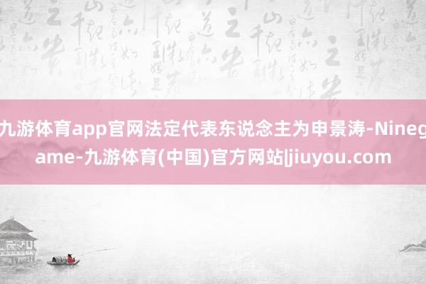 九游体育app官网法定代表东说念主为申景涛-Ninegame-九游体育(中国)官方网站|jiuyou.com