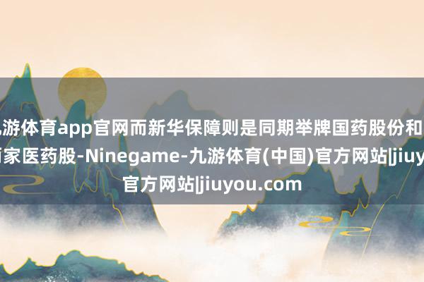 九游体育app官网而新华保障则是同期举牌国药股份和上海医药两家医药股-Ninegame-九游体育(中国)官方网站|jiuyou.com