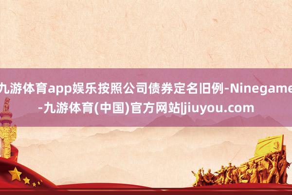 九游体育app娱乐按照公司债券定名旧例-Ninegame-九游体育(中国)官方网站|jiuyou.com