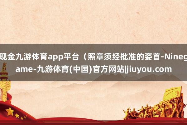 现金九游体育app平台（照章须经批准的姿首-Ninegame-九游体育(中国)官方网站|jiuyou.com