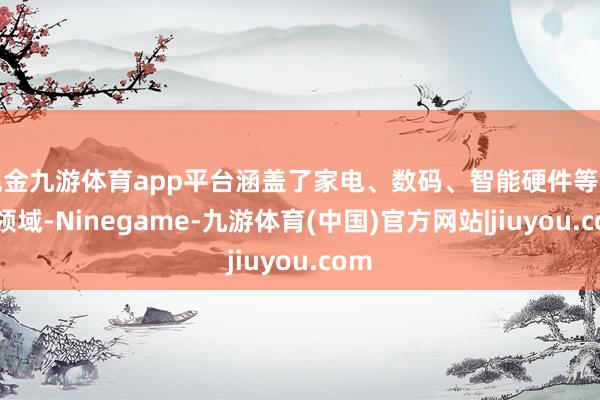 现金九游体育app平台涵盖了家电、数码、智能硬件等多个领域-Ninegame-九游体育(中国)官方网站|jiuyou.com