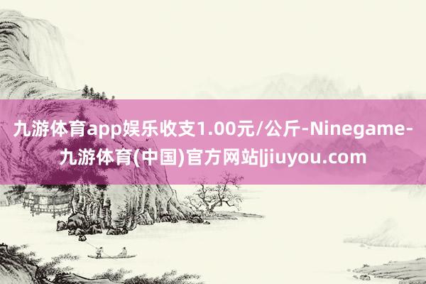 九游体育app娱乐收支1.00元/公斤-Ninegame-九游体育(中国)官方网站|jiuyou.com