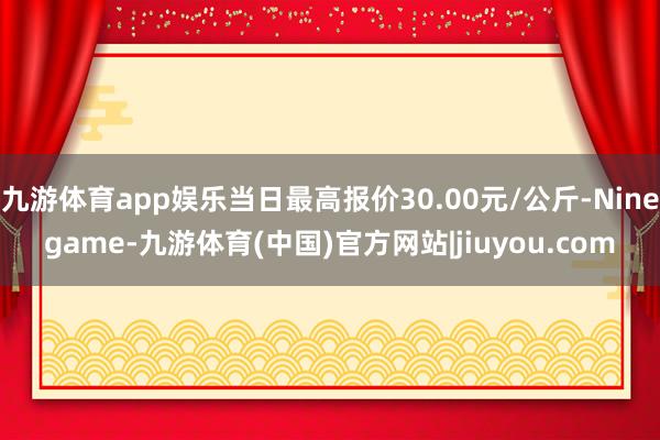 九游体育app娱乐当日最高报价30.00元/公斤-Ninegame-九游体育(中国)官方网站|jiuyou.com