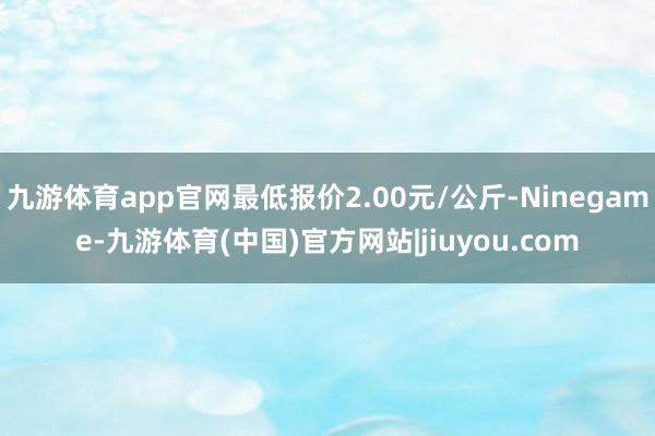 九游体育app官网最低报价2.00元/公斤-Ninegame-九游体育(中国)官方网站|jiuyou.com