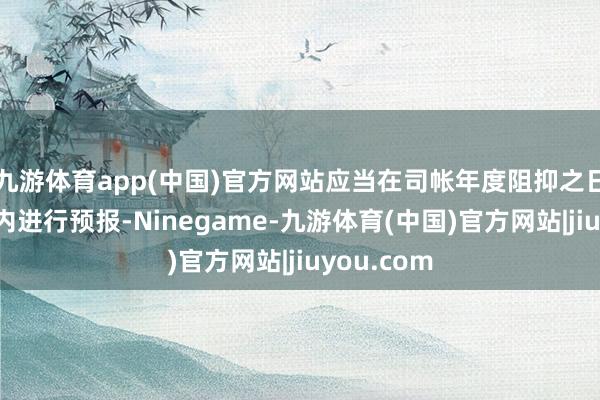 九游体育app(中国)官方网站应当在司帐年度阻抑之日起一个月内进行预报-Ninegame-九游体育(中国)官方网站|jiuyou.com