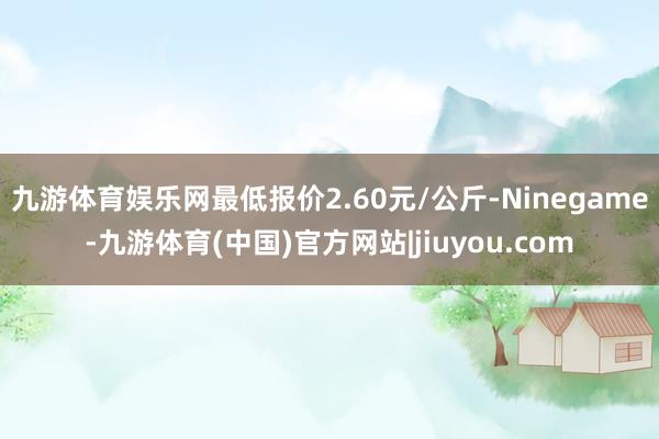 九游体育娱乐网最低报价2.60元/公斤-Ninegame-九游体育(中国)官方网站|jiuyou.com