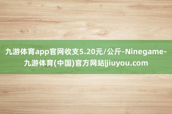 九游体育app官网收支5.20元/公斤-Ninegame-九游体育(中国)官方网站|jiuyou.com