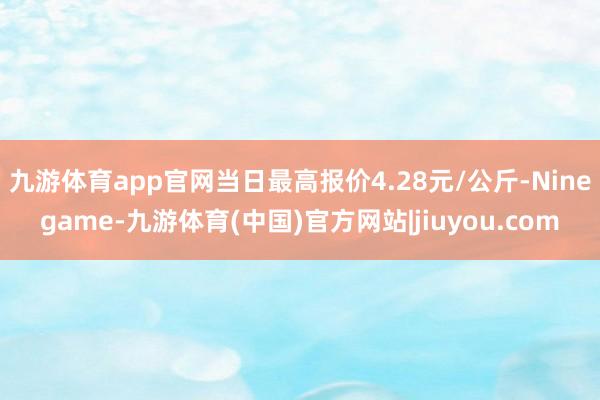 九游体育app官网当日最高报价4.28元/公斤-Ninegame-九游体育(中国)官方网站|jiuyou.com