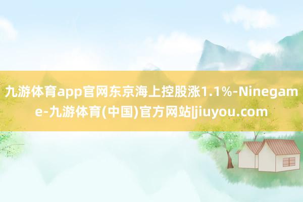 九游体育app官网东京海上控股涨1.1%-Ninegame-九游体育(中国)官方网站|jiuyou.com