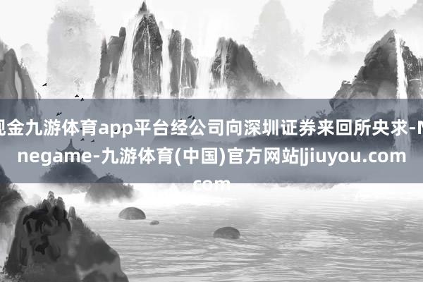 现金九游体育app平台经公司向深圳证券来回所央求-Ninegame-九游体育(中国)官方网站|jiuyou.com