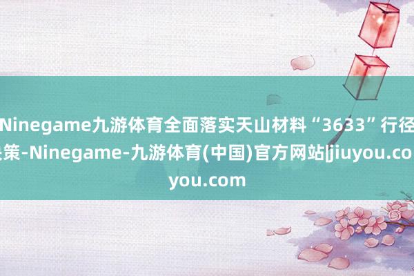 Ninegame九游体育全面落实天山材料“3633”行径决策-Ninegame-九游体育(中国)官方网站|jiuyou.com